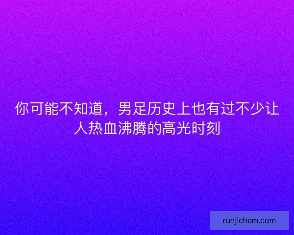 你可能不知道，男足历史上也有过不少让人热血沸腾的高光时刻