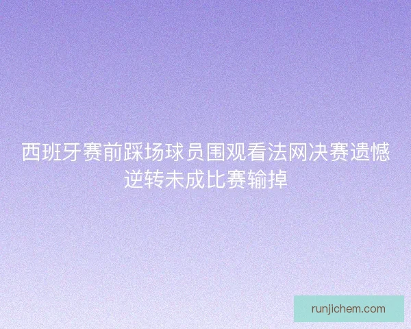 西班牙赛前踩场球员围观看法网决赛遗憾逆转未成比赛输掉