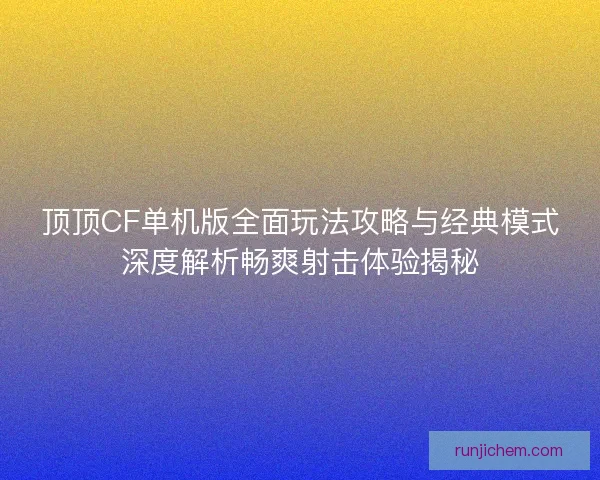 顶顶CF单机版全面玩法攻略与经典模式深度解析畅爽射击体验揭秘
