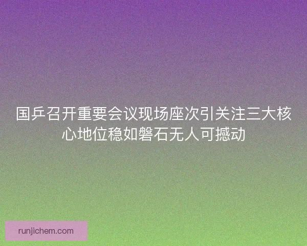 国乒召开重要会议现场座次引关注三大核心地位稳如磐石无人可撼动