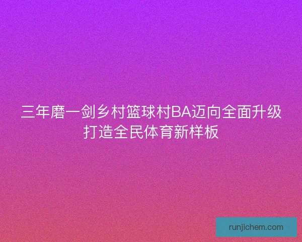 三年磨一剑乡村篮球村BA迈向全面升级打造全民体育新样板 三年磨一剑乡村篮球村BA迈向全面升级打造全民体育新样板
