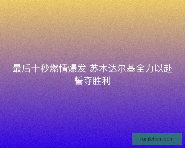 最后十秒燃情爆发 苏木达尔基全力以赴誓夺胜利