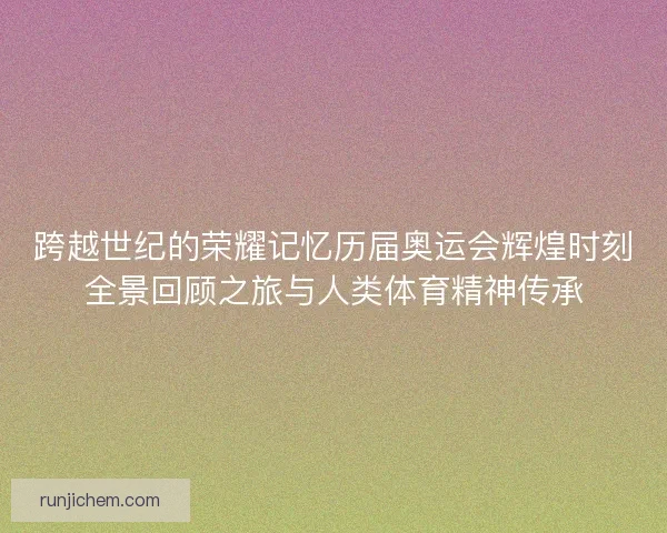 跨越世纪的荣耀记忆历届奥运会辉煌时刻全景回顾之旅与人类体育精神传承