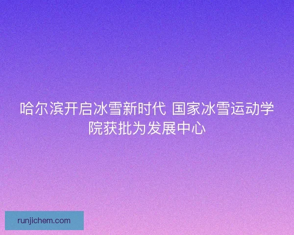 哈尔滨开启冰雪新时代 国家冰雪运动学院获批为发展中心