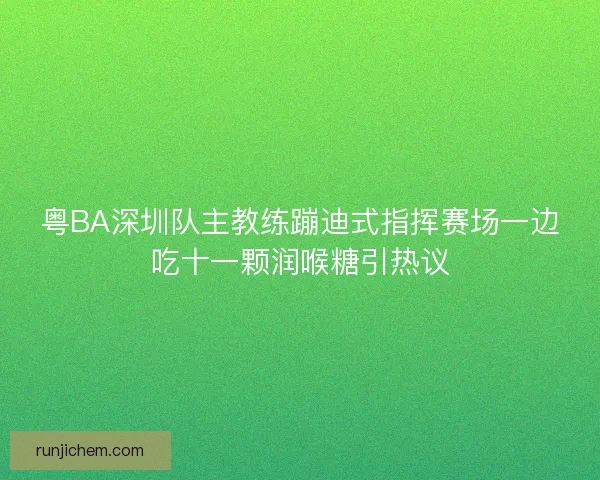 粤BA深圳队主教练蹦迪式指挥赛场一边吃十一颗润喉糖引热议 粤BA深圳队主教练蹦迪式指挥赛场一边吃十一颗润喉糖引热议