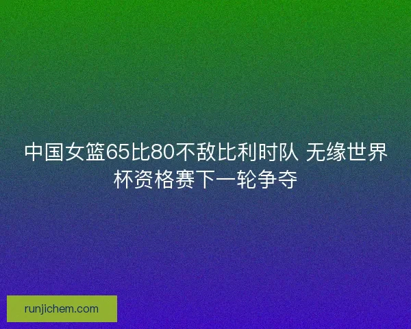 中国女篮65比80不敌比利时队 无缘世界杯资格赛下一轮争夺 中国女篮65比80不敌比利时队 无缘世界杯资格赛下一轮争夺