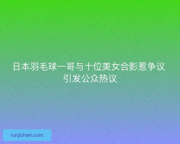 日本羽毛球一哥与十位美女合影惹争议 引发公众热议
