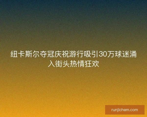 纽卡斯尔夺冠庆祝游行吸引30万球迷涌入街头热情狂欢