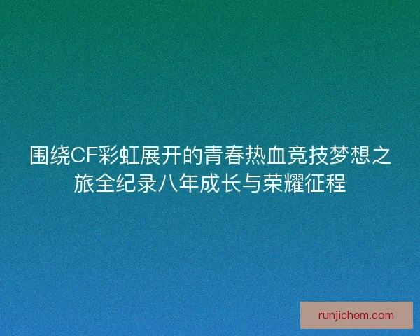 围绕CF彩虹展开的青春热血竞技梦想之旅全纪录八年成长与荣耀征程