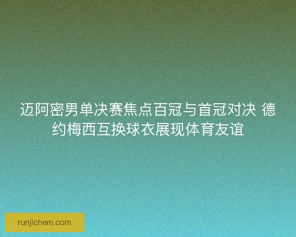 迈阿密男单决赛焦点百冠与首冠对决 德约梅西互换球衣展现体育友谊