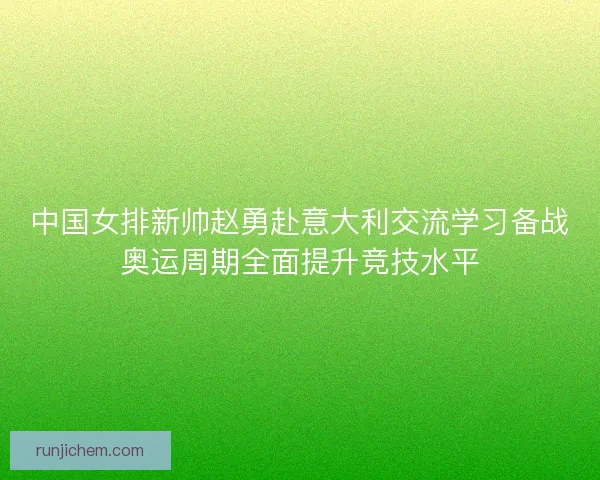 中国女排新帅赵勇赴意大利交流学习备战奥运周期全面提升竞技水平
