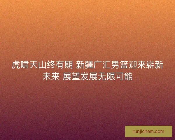 虎啸天山终有期 新疆广汇男篮迎来崭新未来 展望发展无限可能 虎啸天山终有期 新疆广汇男篮迎来崭新未来 展望发展无限可能