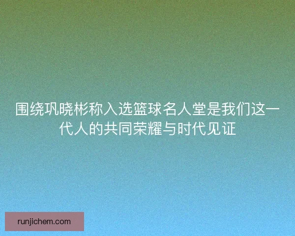 围绕巩晓彬称入选篮球名人堂是我们这一代人的共同荣耀与时代见证