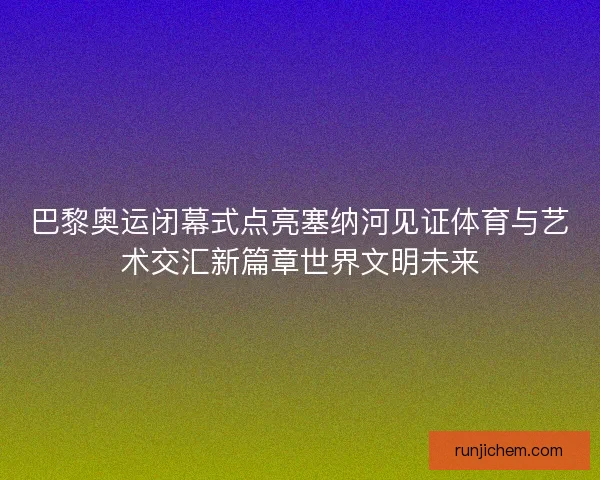 巴黎奥运闭幕式点亮塞纳河见证体育与艺术交汇新篇章世界文明未来