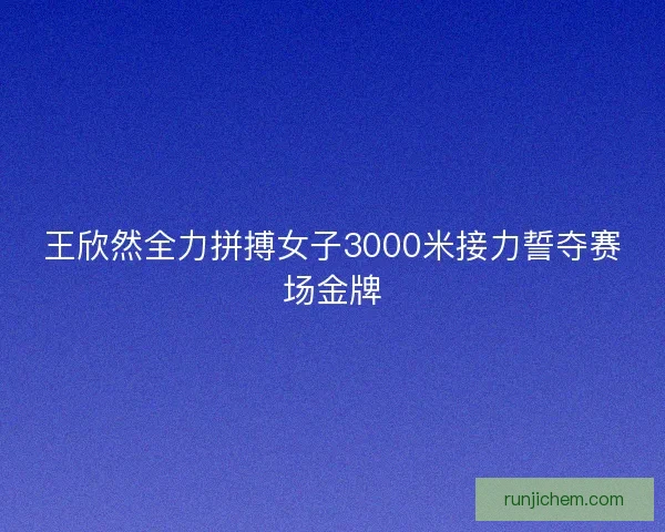 王欣然全力拼搏女子3000米接力誓夺赛场金牌